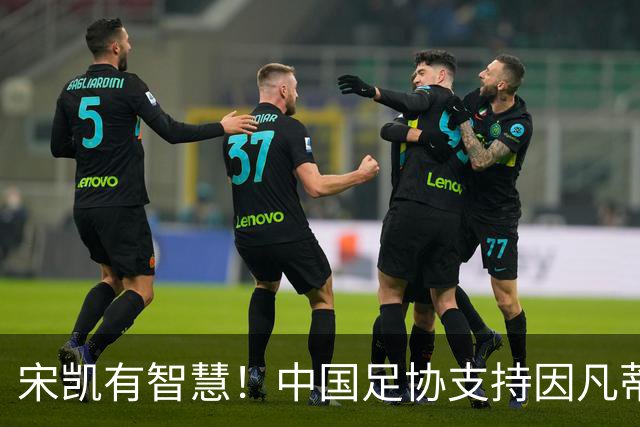 宋凯有智慧！中国足协支持因凡蒂诺连任 想进世界杯不能被亚足联孤立