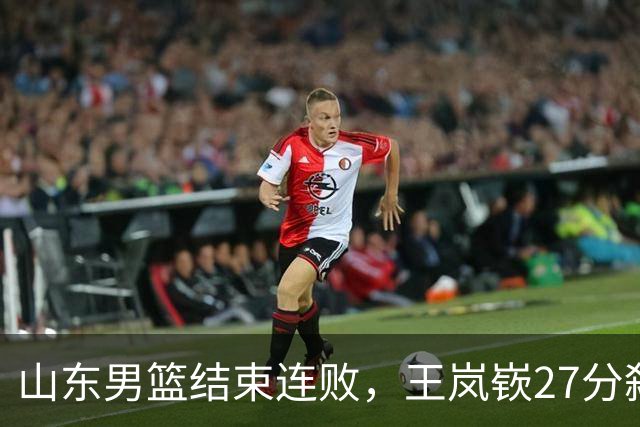 山东男篮结束连败，王岚嵚27分弑旧主，班顿19分钟仅得2分