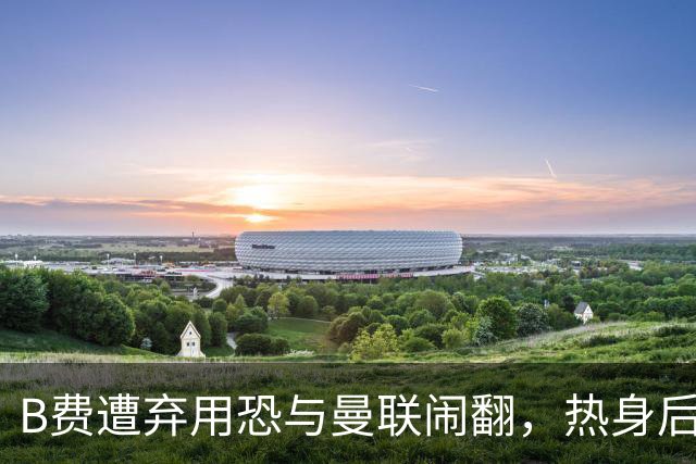B费遭弃用恐与曼联闹翻，热身后被告知没份出场！拒绝续约明年走人